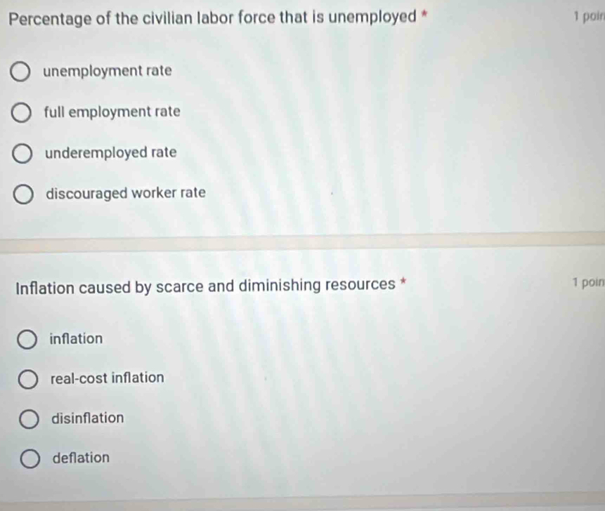 Percentage of the civilian labor force that is unemployed * 1 poin
unemployment rate
full employment rate
underemployed rate
discouraged worker rate
Inflation caused by scarce and diminishing resources * 1 poin
inflation
real-cost inflation
disinflation
deflation