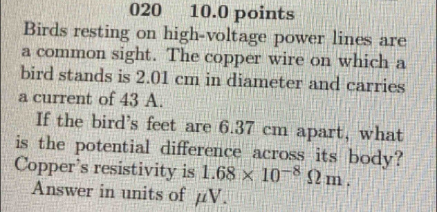 020 10.0 points 
Birds resting on high-voltage power lines are 
a common sight. The copper wire on which a 
bird stands is 2.01 cm in diameter and carries 
a current of 43 A. 
If the bird's feet are 6.37 cm apart, what 
is the potential difference across its body? 
Copper's resistivity is 1.68* 10^(-8)Omega m. 
Answer in units of μV.
