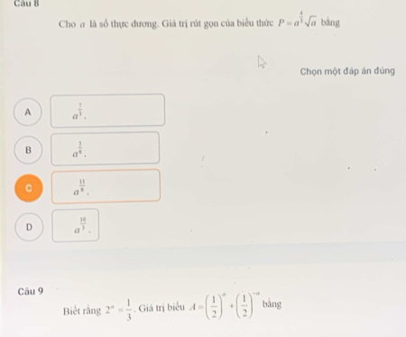 Cho # là số thực đương. Giả trị rút gọn của biểu thức P=a^(frac 4)3sqrt(a) bǎng
Chọn một đáp án đúng
A a^(frac 7)3.
B a^(frac 3)4.
C a^(frac 11)6.
D a^(frac 10)3. 
Câu 9
Biết rằng 2^a= 1/3 . Giá trị biểu A=( 1/2 )^a+( 1/2 )^-a bǎng