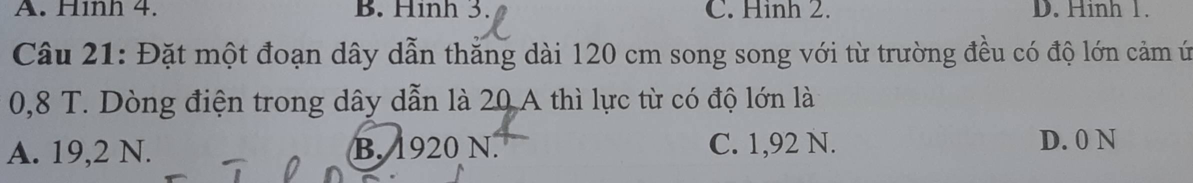 A. Hìnn 4. B. Hinh 3. C. Hình 2. D. Hinh 1.
Câu 21: Đặt một đoạn dây dẫn thắng dài 120 cm song song với từ trường đều có độ lớn cảm ứ
0,8 T. Dòng điện trong dây dẫn là 20 A thì lực từ có độ lớn là
A. 19,2 N. B. 1920 N. C. 1,92 N. D. 0 N