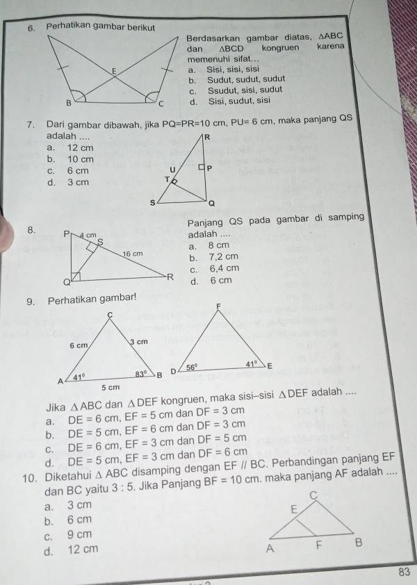 Perhatikan gambar berikut
Berdasarkan gambar diatas, △ ABC
dan ∆BCD    kongruen karena
memenuhi sifat...
a。 Sisi, sisi, sisi
b. Sudut, sudut, sudut
c. Ssudut, sisi, sudut
d. Sisi, sudut, sisi
7. Dari gambar dibawah, jika PQ=PR=10cm,PU=6cm , maka panjang QS
adalah ...
a. 12 cm
b. 10 cm
c. 6 cm
d. 3 cm
Panjang QS pada gambar di samping
8. 
adalah ....
a. 8 cm
b. 7,2 cm
c. 6,4 cm
d. 6 cm
9. Perhatikan gambar!
Jika △ ABC dan △ DEF kongruen, maka sisi--sisi △ DEF adalah ....
a. DE=6cm,EF=5cm dan DF=3cm
b. DE=5cm,EF=6cm dan DF=3cm
C. DE=6cm,EF=3cm dan DF=5cm
d. DE=5cm,EF=3cm dan DF=6cm
10. Diketahui △ ABC disamping dengan EF//BC. Perbandingan panjang EF
dan BC yaitu 3:5. Jika Panjang BF=10cm. maka panjang AF adalah ....
a. 3 cm
b. 6 cm
c. 9 cm
d. 12 cm 
83