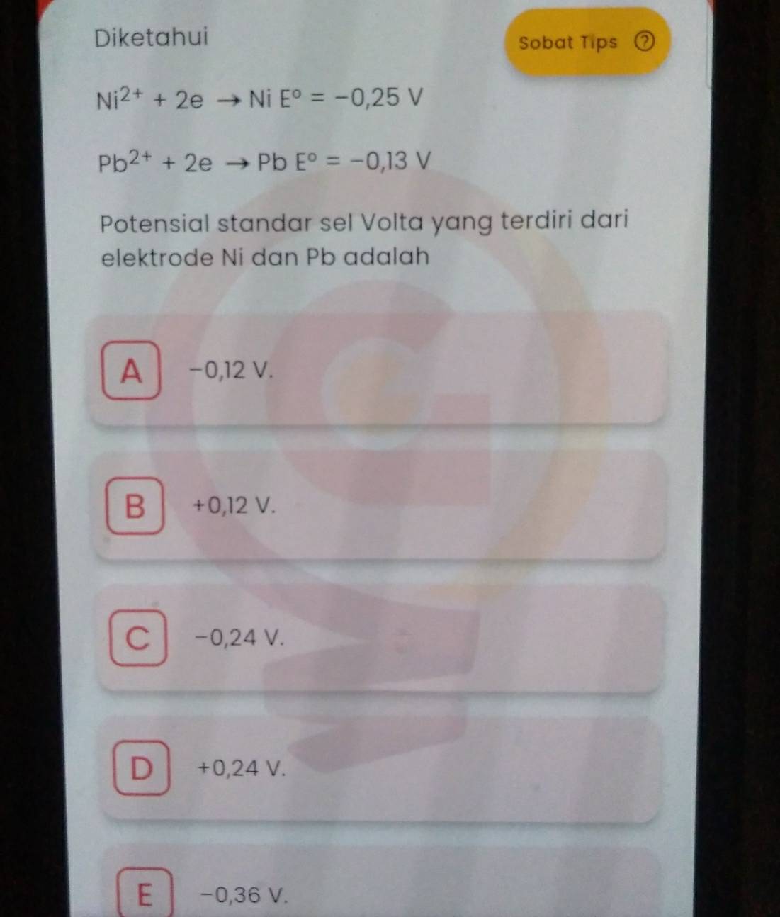 Diketahui
Sobat Tips ⑦
Ni^(2+)+2eto NiE°=-0,25V
Pb^(2+)+2eto PbE°=-0,13V
Potensial standar sel Volta yang terdiri dari
elektrode Ni dan Pb adalah
A −0,12 V.
B +0,12 V.
C −0,24 V.
D +0,24 V.
E −0,36 V.