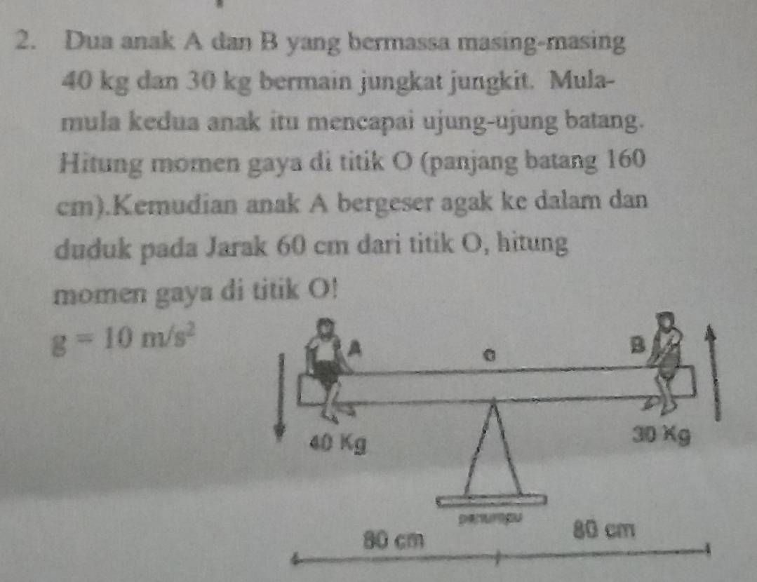 Dua anak A dan B yang bermassa masing-masing
40 kg dan 30 kg bermain jungkat jungkit. Mula- 
mula kedua anak itu mencapai ujung-ujung batang. 
Hitung momen gaya di titik O (panjang batang 160
cm).Kemudian anak A bergeser agak ke dalam dan 
duduk pada Jarak 60 cm dari titik O, hitung 
momen gaya di titik O!
g=10m/s^2