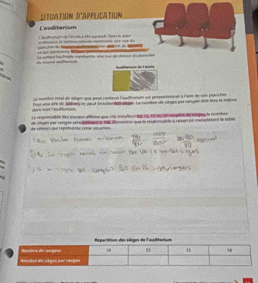 SITUATION D*APPLICATION 
L'auditorium 
L'auditonium de f'écoie a é té agrandi. Dans le pian 
zi-desuus, la sortace colusée représente une vue du 
plancher de lansien mud me Son dl est de 
ce qui représenta d ada paneia 
La surface hachurse représente une vue de dessus du plancher 
là du nouvel auditorium 
Auditorium de l'écols 

Le nombré total de sièges que peut contenir l'auditorium est proportionnel à l'aire de son plancher 
Pour une aire de 500 ms on peut installer 100 sièges. Le nombre de sièges par rangée doit être le même 
dans tout lauditorium. 
Le responsable des travaux affirme que s'ils installent 10, 12, 15 ou 16 rangéus de slèges, le nombre 
de sièges par rangée sera inférieur à 100, Démontre que le responsable a raison en complétant la table 
de valeurs qui représente cette situation. 
Répartition des sièges de l'auditorium