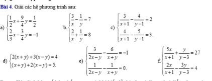 Giải các hệ phương trình sau: 
a beginarrayl  1/2 x+ 9/4 y= 1/2   2/3 x- 3/4 y=-1endarray. b beginarrayl  3/x - 1/y =7  2/x + 1/y =8endarray. c) beginarrayl  3/x+1 - 4/y-1 =2  4/x+1 - 5/y-1 =3.endarray.
d) beginarrayl 2(x+y)+3(x-y)=4 (x+y)+2(x-y)=5.endarray. e) beginarrayl  3/2x-y - 6/x+y =-1  1/2x-y - 1/x+y =0.endarray. beginarrayl  5x/x+1 + y/y-3 =27  2x/x+1 - 3y/y-3 =4endarray.