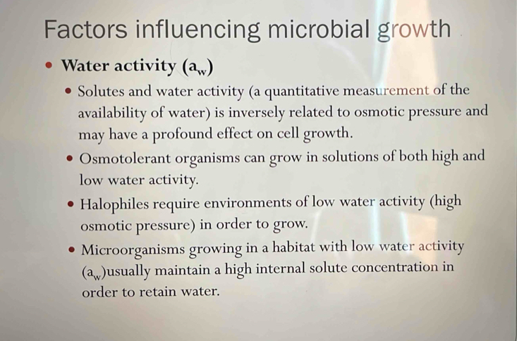 Factors influencing microbial growth
Water activity (a_w)
Solutes and water activity (a quantitative measurement of the
availability of water) is inversely related to osmotic pressure and
may have a profound effect on cell growth.
Osmotolerant organisms can grow in solutions of both high and
low water activity.
Halophiles require environments of low water activity (high
osmotic pressure) in order to grow.
Microorganisms growing in a habitat with low water activity
(a_w) usually maintain a high internal solute concentration in
order to retain water.