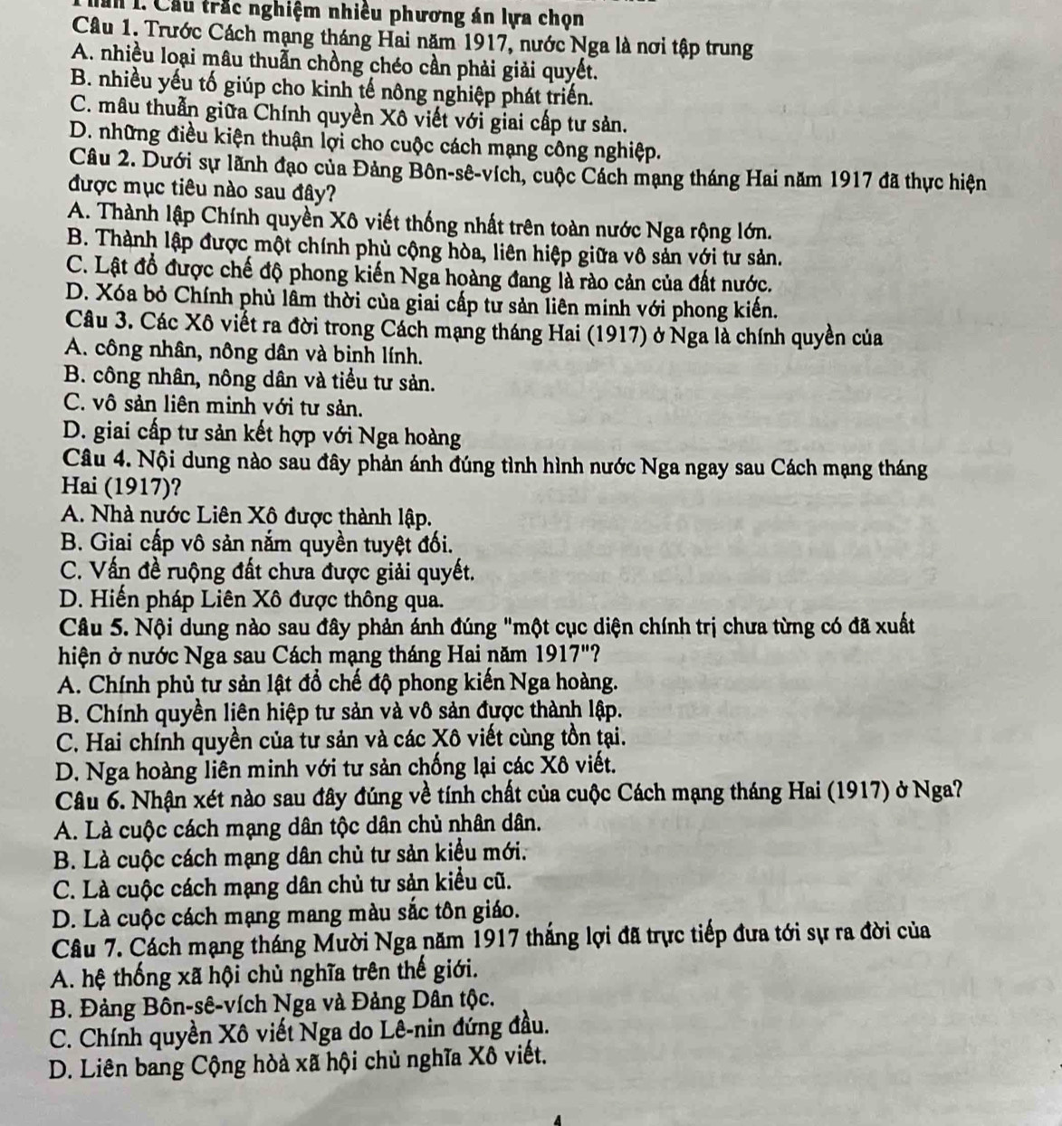 an 1. Cầu trắc nghiệm nhiều phương án lựa chọn
Câu 1. Trước Cách mạng tháng Hai năm 1917, nước Nga là nơi tập trung
A. nhiều loại mâu thuẫn chồng chéo cần phải giải quyết.
B. nhiều yếu tố giúp cho kinh tế nông nghiệp phát triển.
C. mâu thuẫn giữa Chính quyền Xô viết với giai cấp tư sản.
D. những điều kiện thuận lợi cho cuộc cách mạng công nghiệp.
Câu 2. Dưới sự lãnh đạo của Đảng Bôn-sê-vích, cuộc Cách mạng tháng Hai năm 1917 đã thực hiện
được mục tiêu nào sau đây?
A. Thành lập Chính quyền Xô viết thống nhất trên toàn nước Nga rộng lớn.
B. Thành lập được một chính phù cộng hòa, liên hiệp giữa vô sản với tư sản.
C. Lật đổ được chế độ phong kiến Nga hoàng đang là rào cản của đất nước.
D. Xóa bỏ Chính phù lâm thời của giai cấp tư sản liên minh với phong kiến.
Câu 3. Các Xô viết ra đời trong Cách mạng tháng Hai (1917) ở Nga là chính quyền của
A. công nhân, nông dân và binh lính.
B. công nhân, nông dân và tiểu tư sản.
C. vô sản liên minh với tư sản.
D. giai cấp tư sản kết hợp với Nga hoàng
Câu 4. Nội dung nào sau đây phản ánh đúng tình hình nước Nga ngay sau Cách mạng tháng
Hai (1917)?
A. Nhà nước Liên Xô được thành lập.
B. Giai cấp vô sản nắm quyền tuyệt đối.
C. Vấn đề ruộng đất chưa được giải quyết.
D. Hiến pháp Liên Xô được thông qua.
Câu 5. Nội dung nào sau đây phản ánh đúng "một cục diện chính trị chưa từng có đã xuất
hiện ở nước Nga sau Cách mạng tháng Hai năm 1917"?
A. Chính phủ tư sản lật đổ chế độ phong kiến Nga hoàng.
B. Chính quyền liên hiệp tư sản và vô sản được thành lập.
C. Hai chính quyền của tư sản và các Xô viết cùng tồn tại.
D. Nga hoàng liên minh với tư sản chống lại các Xô viết.
Câu 6. Nhận xét nào sau đây đúng về tính chất của cuộc Cách mạng tháng Hai (1917) ở Nga?
A. Là cuộc cách mạng dân tộc dân chủ nhân dân.
B. Là cuộc cách mạng dân chủ tư sản kiểu mới.
C. Là cuộc cách mạng dân chủ tư sản kiểu cũ.
D. Là cuộc cách mạng mang màu sắc tôn giáo.
Câu 7. Cách mạng tháng Mười Nga năm 1917 thắng lợi đã trực tiếp đưa tới sự ra đời của
A. hệ thống xã hội chủ nghĩa trên thế giới.
B. Đảng Bôn-sê-vích Nga và Đảng Dân tộc.
C. Chính quyền Xô viết Nga do Lê-nin đứng đầu.
D. Liên bang Cộng hòà xã hội chủ nghĩa Xô viết.