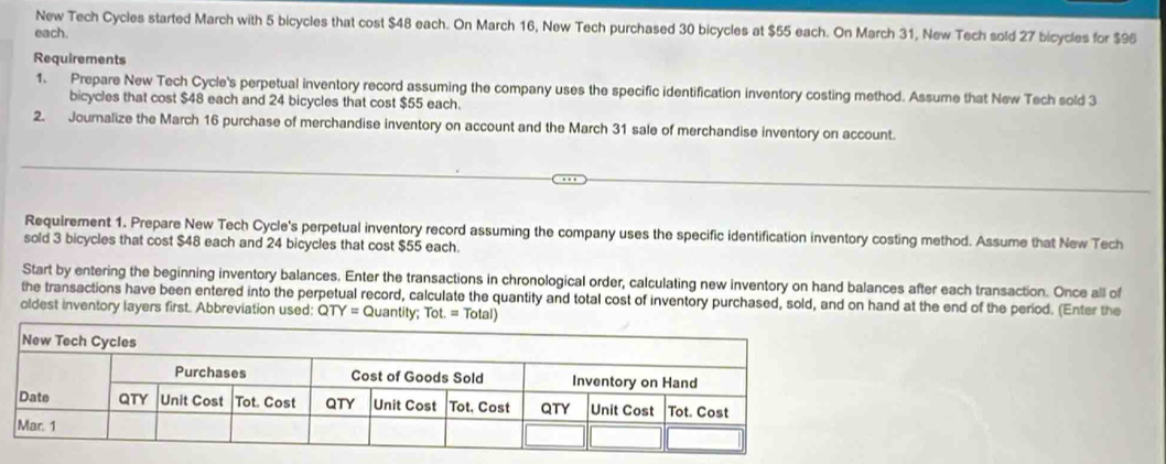 New Tech Cycles started March with 5 bicycles that cost $48 each. On March 16, New Tech purchased 30 bicycles at $55 each. On March 31, New Tech sold 27 bicycles for $96
each. 
Requirements 
1. Prepare New Tech Cycle's perpetual inventory record assuming the company uses the specific identification inventory costing method. Assume that New Tech sold 3
bicycles that cost $48 each and 24 bicycles that cost $55 each. 
2. Journalize the March 16 purchase of merchandise inventory on account and the March 31 sale of merchandise inventory on account. 
Requirement 1. Prepare New Tech Cycle's perpetual inventory record assuming the company uses the specific identification inventory costing method. Assume that New Tech 
sold 3 bicycles that cost $48 each and 24 bicycles that cost $55 each. 
Start by entering the beginning inventory balances. Enter the transactions in chronological order, calculating new inventory on hand balances after each transaction. Once all of 
the transactions have been entered into the perpetual record, calculate the quantity and total cost of inventory purchased, sold, and on hand at the end of the period. (Enter the 
oldest inventory layers first. Abbreviation used: QTY= QU antity; Tot.=Total