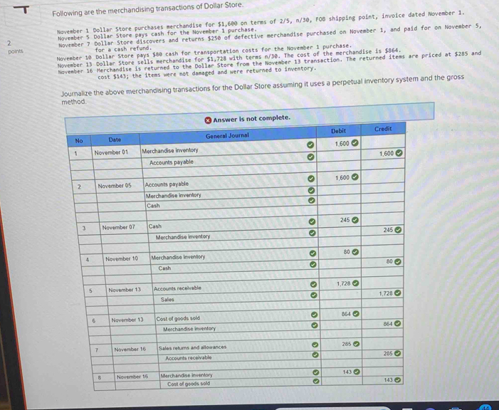 Following are the merchandising transactions of Dollar Store. 
November 1 Dollar Store purchases merchandise for $1,600 on terms of 2/5, n/30, FOB shipping point, invoice dated November 1. 
2 November 5 Dollar Store pays cash for the November 1 purchase. 
points November 7 Dollar Store discovers and returns $250 of defective merchandise purchased on November 1, and paid for on November 5, 
for a cash refund. 
November 10 Dollar Store pays $80 cash for transportation costs for the November 1 purchase. 
November 13 Dollar Store sells merchandise for $1,728 with terms n/30. The cost of the merchandise is $864. 
November 16 Merchandise is returned to the Dollar Store from the November 13 transaction. The returned items are priced at $285 and 
cost $143; the items were not damaged and were returned to inventory. 
Journalize the above merchandising transactions for the Dollar Store assuming it uses a perpetual inventory system and the gross 
method.