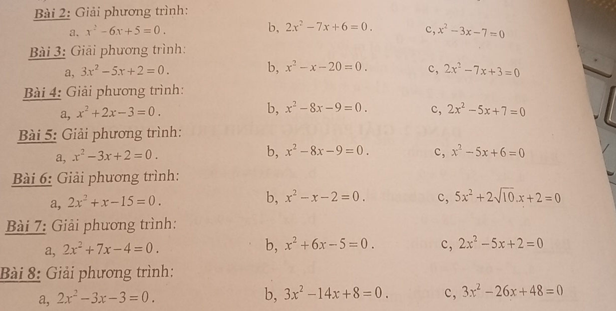 Giải phương trình:
b, 2x^2-7x+6=0.
a. x^2-6x+5=0. c, x^2-3x-7=0
Bài 3: Giải phương trình:
b, x^2-x-20=0. c,
a, 3x^2-5x+2=0. 2x^2-7x+3=0
Bài 4: Giải phương trình:
a, x^2+2x-3=0.
b, x^2-8x-9=0. c, 2x^2-5x+7=0
Bài 5: Giải phương trình:
a, x^2-3x+2=0.
b, x^2-8x-9=0. c, x^2-5x+6=0
Bài 6: Giải phương trình:
a, 2x^2+x-15=0.
b, x^2-x-2=0. c, 5x^2+2sqrt(10).x+2=0
Bài 7: Giải phương trình:
a, 2x^2+7x-4=0.
b, x^2+6x-5=0. c, 2x^2-5x+2=0
Bài 8: Giải phương trình:
a, 2x^2-3x-3=0. 
b, 3x^2-14x+8=0. c, 3x^2-26x+48=0