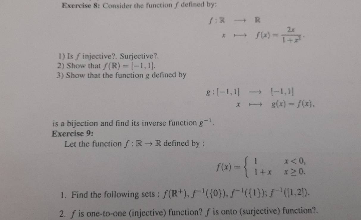 Consider the function f defined by:
f:Rto R
xto f(x)= 2x/1+x^2 . 
1) Is ∫ injective?. Surjective?. 
2) Show that f(R)=[-1,1]. 
3) Show that the function g defined by
g:[-1,1]to [-1,1]
xto g(x)=f(x), 
is a bijection and find its inverse function g^(-1). 
Exercise 9: 
Let the function f: Rto R defined by :
f(x)=beginarrayl 1x<0, 1+xx≥ 0.endarray.
1. Find the following sets : f(R^+), f^(-1)( 0 ), f^(-1)( 1 ); f^(-1)([1,2]). 
2. f is one-to-one (injective) function? f is onto (surjective) function?.