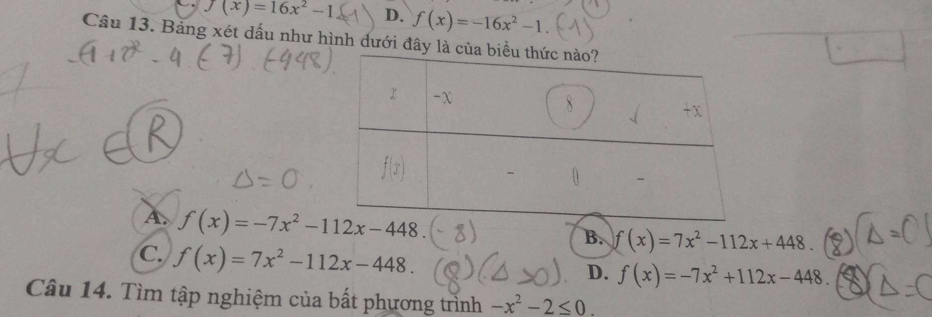 f(x)=16x^2-1 D. f(x)=-16x^2-1. 
Câu 13. Bảng xét dấu như hình dưới đây
A. f(x)=-7x^2-112x-448.
B. f(x)=7x^2-112x+448.
C. f(x)=7x^2-112x-448.
D. f(x)=-7x^2+112x-448. 
Câu 14. Tìm tập nghiệm của bất phương trình -x^2-2≤ 0.