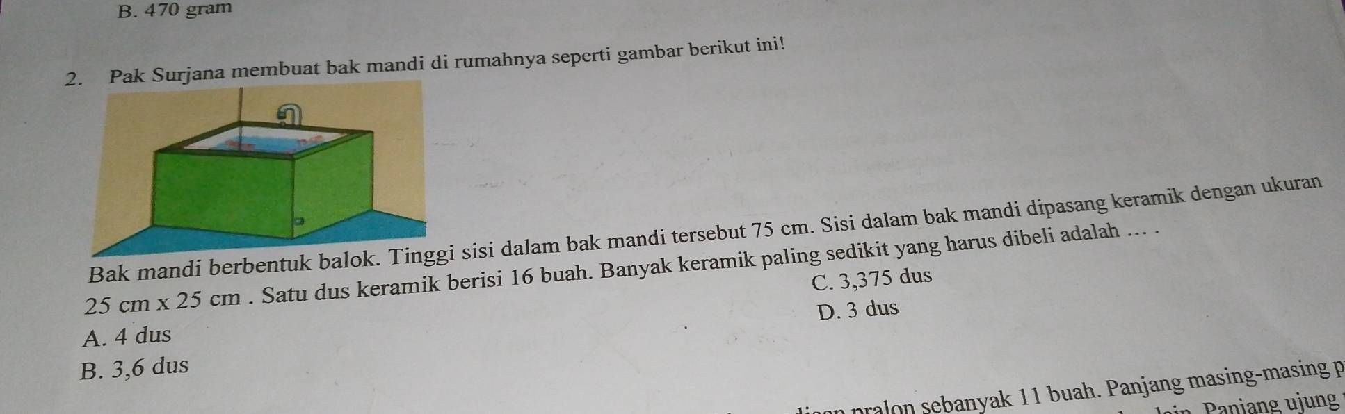 B. 470 gram
2. Pak Surjana membuat bak mandi di rumahnya seperti gambar berikut ini!
Bak mandi berbentuk bal sisi dalam bak mandi tersebut 75 cm. Sisi dalam bak mandi dipasang keramik dengan ukuran
25cm* 25cm. Satu dus keramik berisi 16 buah. Banyak keramik paling sedikit yang harus dibeli adalah ... .
C. 3,375 dus
D. 3 dus
A. 4 dus
B. 3,6 dus
pralon sebanyak 11 buah. Panjang masing-masing p
n Pani ang ujung