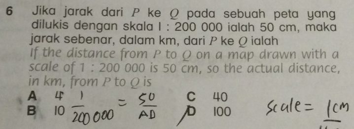 Jika jarak dari P ke Ω pada sebuah peta yang
dilukis dengan skala 1:200C 000 ialah 50 cm, maka
jarak sebenar, dalam km, dari P ke Q ialah
If the distance from P to Ω on a map drawn with a
scale of 1:200000 is 50 cm, so the actual distance,
in km, from P to Q is
A C 40
B
D 100