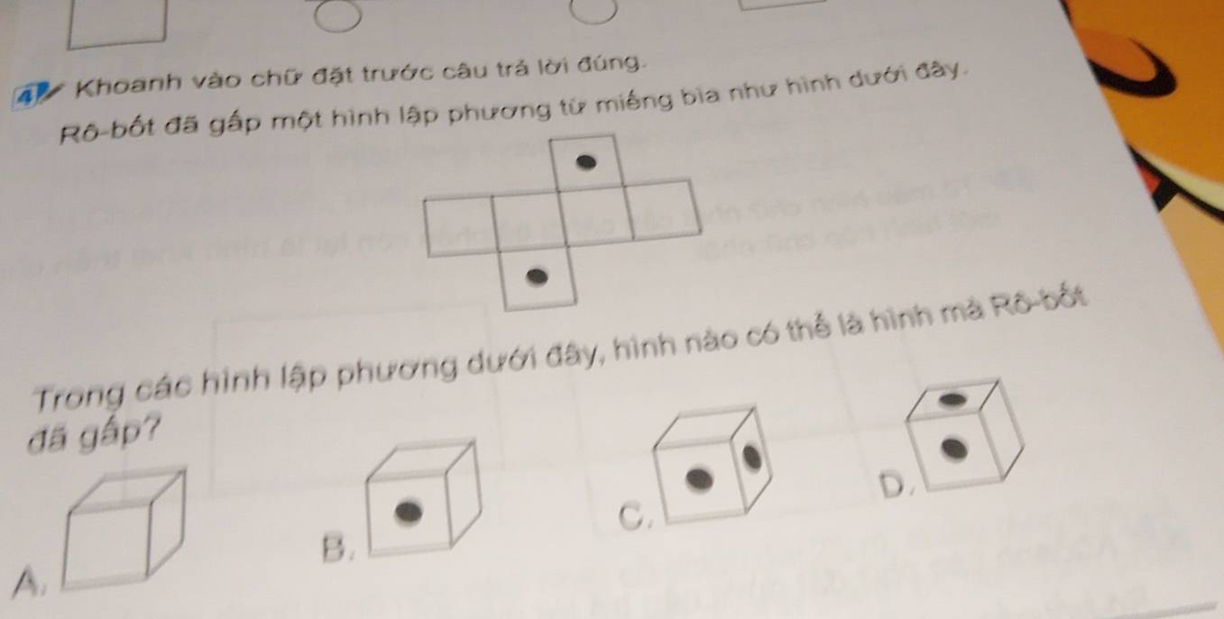 Khoanh vào chữ đặt trước câu trả lời đúng.
Rô-bốt đã gấp một hình lập phương từ miếng bìa như hình dưới đây.
Trong các hình lập phương dưới đây, hình nào có thể là hình mà Rô-bốt
đã gấp?
D.
C.
B.
A