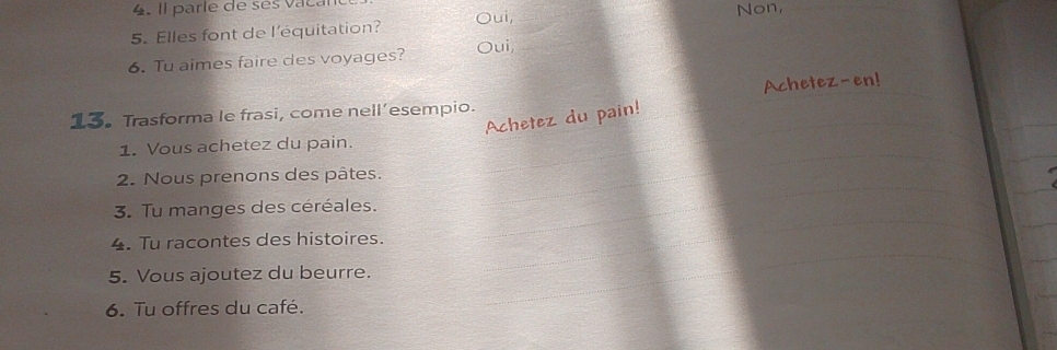 Il parle de ses vacal 
5. Elles font de l’équitation? Oui, 
6. Tu aimes faire des voyages? Oui, 
13. Trasforma le frasi, come nell’esempio. 
Achet 
1. Vous achetez du pain. 
2. Nous prenons des pâtes. 
3. Tu manges des céréales. 
4. Tu racontes des histoires. 
5. Vous ajoutez du beurre. 
6. Tu offres du café.