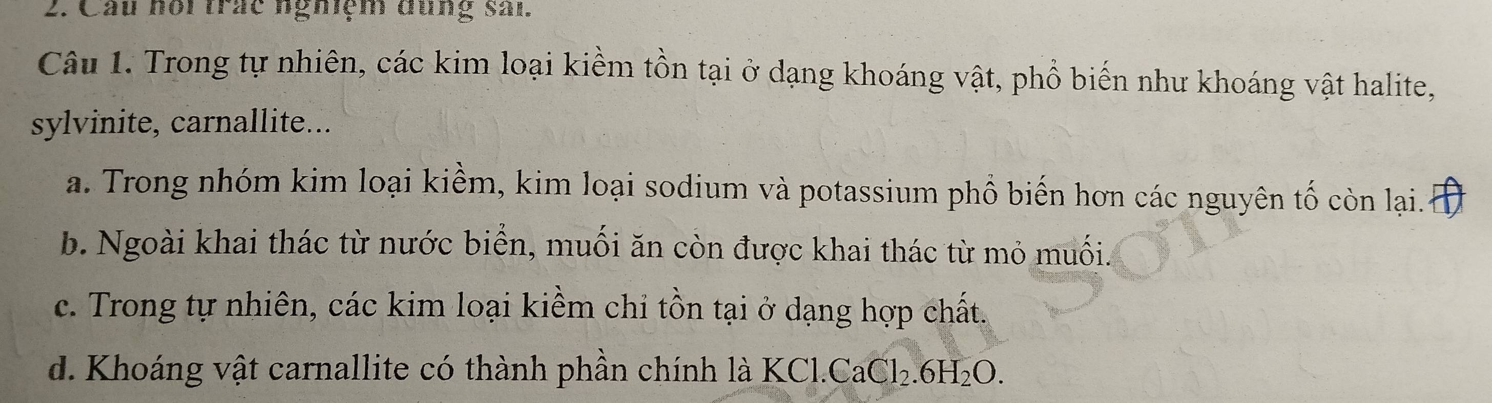 Cầu hôi trắc ngmệm đùng sản.
Câu 1. Trong tự nhiên, các kim loại kiềm tồn tại ở dạng khoáng vật, phổ biến như khoáng vật halite,
sylvinite, carnallite...
a. Trong nhóm kim loại kiềm, kim loại sodium và potassium phổ biến hơn các nguyên tố còn lại.o
b. Ngoài khai thác từ nước biển, muối ăn còn được khai thác từ mỏ muối.
c. Trong tự nhiên, các kim loại kiềm chi tồn tại ở dạng hợp chất.
d. Khoáng vật carnallite có thành phần chính là KCl. CaCl_2.6H_2O.