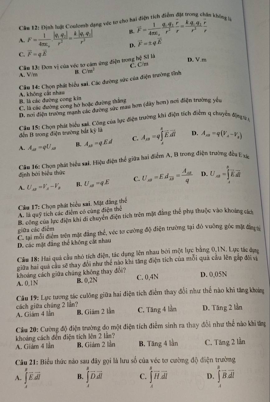 Định luật Coulomb dạng véc tơ cho hai điện tích điểm đặt trong chân không là
A. F=frac 14π varepsilon _o.frac |q_1.q_2|r^2=frac k|q_1.q_2|r^2
B. vector F=frac 14π epsilon _ofrac q_1.q_2r^2frac overline rr=frac k.q_1.q_2r^2frac overline rr
D. vector F=± q.vector E
C. vector F=q.vector E
Câu 13: Đơn vị của véc tơ cảm ứng điện trong hhat e Sĩ là
D. V.m
C. C/m
A. V/m
B. C/m^2
Câu 14: Chọn phát biểu sai. Các đường sức của điện trường tĩnh
A. không cắt nhau
B. là các đường cong kín
C. là các đường cong hở hoặc đường thắng
D. nơi điện trường mạnh các đường sức mau hơn (dày hơn) nơi điện trường yếu
Câu 15: Chọn phát biểu sai. Công của lực điện trường khi điện tích điểm q chuyển động tử A
đến B trong điện trường bắt kỳ là
A. A_AB=qU_AB B. A_AB=q.E.d C. A_AB=q∈tlimits _A^(Boverline E).overline dl D. A_AB=q(V_A-V_B)
Câu 16: Chọn phát biểu sai. Hiệu điện thế giữa hai điểm A, B trong điện trường đều E xác
định bởi biểu thức
A. U_AB=V_A-V_B B. U_AB=q.E C. U_AB=E.dfrac AB=frac A_ABq D. U_AB=∈tlimits _A^(Boverline E).overline dl
Câu 17: Chọn phát biểu sai. Mặt đẳng thế
A. là quỹ tích các điểm có cùng điện thế
B. công của lực điện khi di chuyển điện tích trên mặt đăng thế phụ thuộc vào khoảng cách
giữa các điểm
C. tại mỗi điểm trên mặt đẳng thế, véc tơ cường độ điện trường tại đó vuông góc mặt đẳng thể
D. các mặt đẳng thế không cắt nhau
Câu 18: Hai quả cầu nhỏ tích điện, tác dụng lên nhau bởi một lực bằng 0,1N. Lực tác dụng
giữa hai quả cầu sẽ thay đổi như thế nào khi tăng điện tích của mỗi quả cầu lên gấp đôi và
khoảng cách giữa chúng không thay đổi?
A. 0,1N B. 0,2N C. 0,4N
D. 0,05N
Câu 19: Lực tương tác culông giữa hai điện tích điểm thay đổi như thế nào khi tăng khoảng
cách giữa chúng 2 lần?
A. Giảm 4 lần B. Giảm 2 lần C. Tăng 4 lần D. Tăng 2 lần
Câu 20: Cường độ điện trường do một điện tích điểm sinh ra thay đổi như thế nào khi tăng
khoảng cách đến điện tích lên 2 lần?
A. Giảm 4 lần B. Giảm 2 lần B. Tăng 4 lần C. Tăng 2 lần
Câu 21: Biểu thức nào sau đây gọi là lưu số của véc tơ cường độ điện trường
A. ∈t _A^(Boverline E).overline dl ∈tlimits _4^(Boverline D).overline dl C. ∈tlimits _A^(Boverline H).overline dl D. ∈tlimits _A^(Boverline dl)
B.