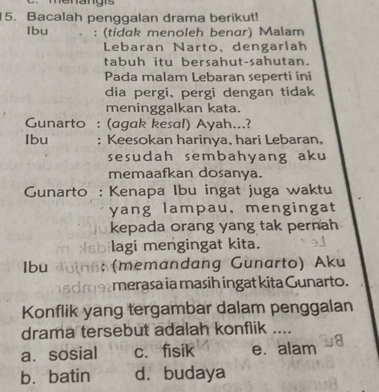 nenangis
15. Bacalah penggalan drama berikut!
Ibu : (tidak menoleh benar) Malam
Lebaran Narto, dengarlah
tabuh itu bersahut-sahutan.
Pada malam Lebaran seperti ini
dia pergi, pergi dengan tidak
meninggalkan kata.
Gunarto : (agak kesal) Ayah...?
Ibu : Keesokan harinya, hari Lebaran,
sesudah sembahyang aku
memaafkan dosanya.
Gunarto : Kenapa Ibu ingat juga waktu
yang lampau, mengingat
kepada orang yang tak pernah
lagi mengingat kita.
Ibu (memandang Gunarto) Aku
merasa ia masih ingat kita Gunarto.
Konflik yang tergambar dalam penggalan
drama tersebut adalah konflik ....
a. sosial c. fisik e. alam
b.batin d. budaya