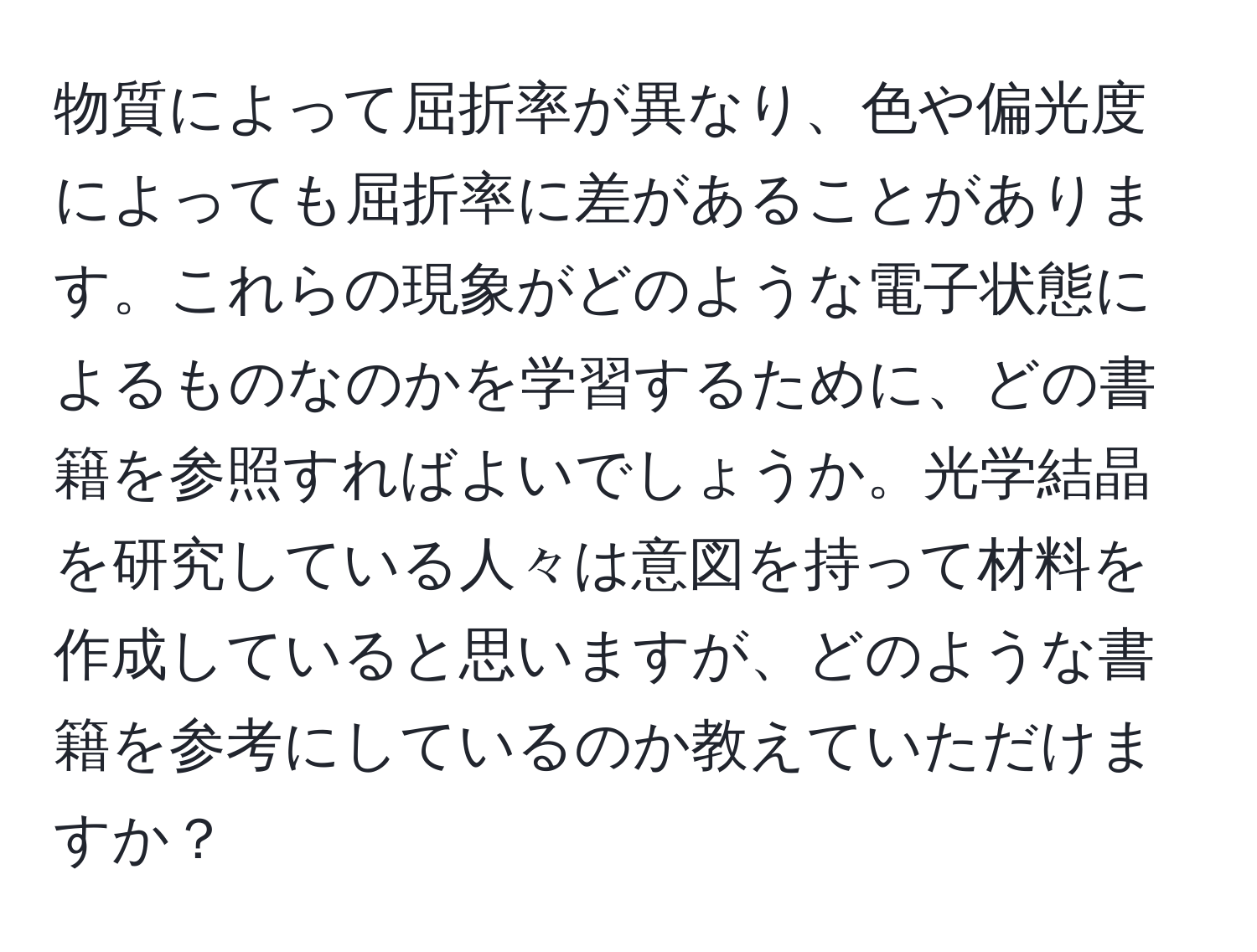 物質によって屈折率が異なり、色や偏光度によっても屈折率に差があることがあります。これらの現象がどのような電子状態によるものなのかを学習するために、どの書籍を参照すればよいでしょうか。光学結晶を研究している人々は意図を持って材料を作成していると思いますが、どのような書籍を参考にしているのか教えていただけますか？