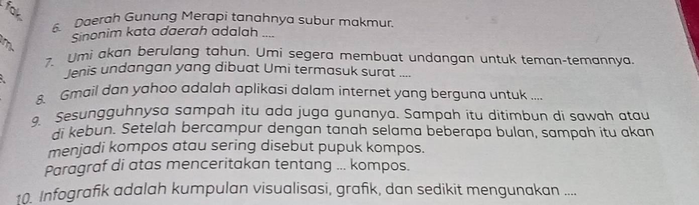 far 
6. Daerah Gunung Merapi tanahnya subur makmur. 
Sinonim kata daerah adalah .... 
m. 
7. Umi akan berulang tahun. Umi segera membuat undangan untuk teman-temannya. 
Jenis undangan yang dibuat Umi termasuk surat .... 
8. Gmail dan yahoo adalah aplikasi dalam internet yang berguna untuk .... 
9. Sesungguhnysa sampah itu ada juga gunanya. Sampah itu ditimbun di sawah atau 
di kebun. Setelah bercampur dengan tanah selama beberapa bulan, sampah itu akan 
menjadi kompos atau sering disebut pupuk kompos. 
Paragraf di atas menceritakan tentang ... kompos. 
10. Infografik adalah kumpulan visualisasi, grafik, dan sedikit mengunakan ....