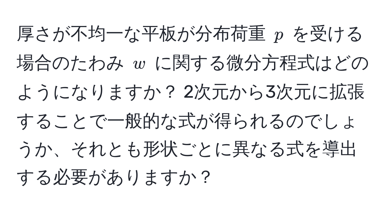 厚さが不均一な平板が分布荷重 ( p ) を受ける場合のたわみ ( w ) に関する微分方程式はどのようになりますか？ 2次元から3次元に拡張することで一般的な式が得られるのでしょうか、それとも形状ごとに異なる式を導出する必要がありますか？