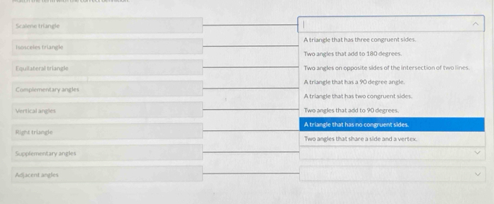 Scalene triangle
Isosceles triangle A triangle that has three congruent sides.
Two angles that add to 180 degrees.
Equilateral triangle Two angles on opposite sides of the intersection of two lines.
A triangle that has a 90 degree angle.
Complementary angles A triangle that has two congruent sides.
Vertical angles Two angles that add to 90 degrees.
A triangle that has no congruent sides.
Right triangle Two angles that share a side and a vertex.
Supplementary angles
Adjacent angles