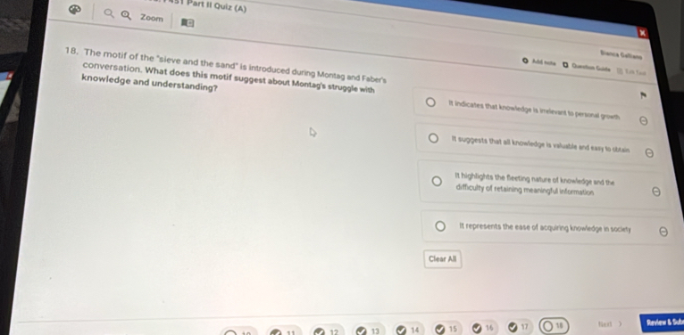 151 Part II Quiz (A)
Zoom
Bianca Galano
18. The motif of the "sieve and the sand" is introduced during Montag and Faber's
Aubá tote - Quection Guide 
conversation. What does this motif suggest about Montag's struggle with
knowledge and understanding? It indicates that knowledge is irrelevant to personal growth
it suggests that all knowledge is valuable and easy to obtais
it highlights the fleeting nature of knowledge and the
difficulty of retaining meaningful information
It represents the ease of acquiring knowledge in society
Clear All
15 16 17 18 fe  Review & Sube