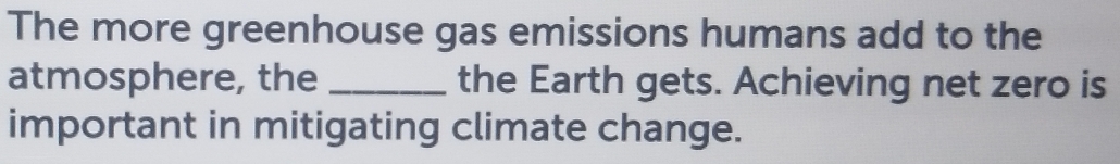 The more greenhouse gas emissions humans add to the 
atmosphere, the _the Earth gets. Achieving net zero is 
important in mitigating climate change.