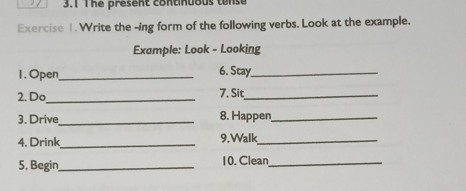 3.1 The present continuous tense 
Exercise 1. Write the -ing form of the following verbs. Look at the example. 
Example: Look - Looking 
1.Open_ 
6. Stay_ 
2. Do_ 
7. Sit_ 
3. Drive_ 8. Happen_ 
4. Drink_ 
9.Walk_ 
5. Begin_ 
10. Clean_