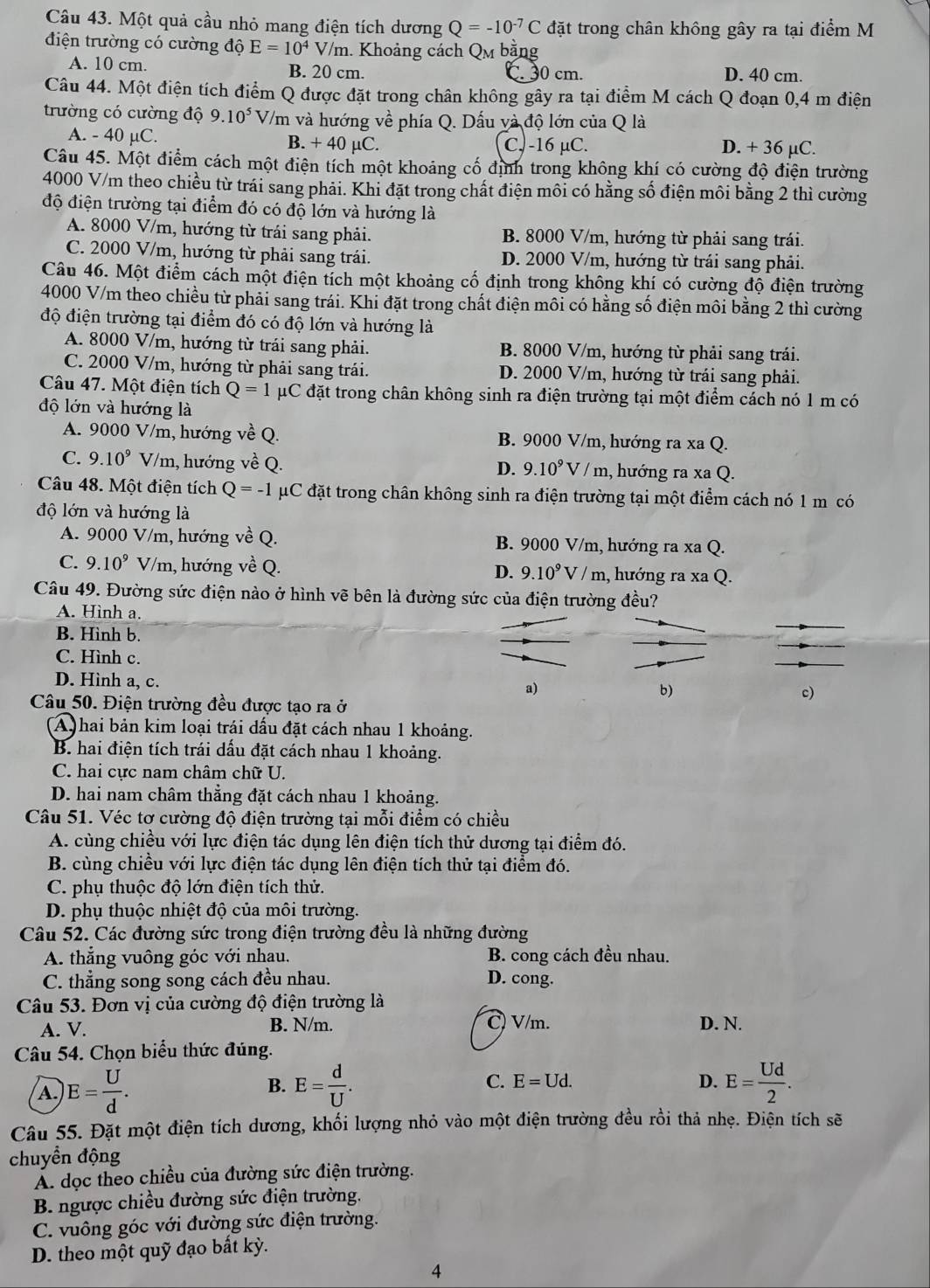 Một quả cầu nhỏ mang điện tích dương Q=-10^(-7)C đặt trong chân không gây ra tại điểm M
điện trường có cường độ E=10^4V/m h. Khoảng cách Qm bằng
A. 10 cm. B. 20 cm. C. 30 cm. D. 40 cm.
Câu 44. Một điện tích điểm Q được đặt trong chân không gây ra tại điểm M cách Q đoạn 0,4 m điện
trường có cường độ 9.10^5 V/m và hướng về phía Q. Dấu và độ lớn của Q là
A. - 40 µC. B. + 40 µC. C, -16 µC. D. + 36 µC.
Câu 45. Một điểm cách một điện tích một khoảng cố định trong không khí có cường độ điện trường
4000 V/m theo chiều từ trái sang phải. Khi đặt trong chất điện môi có hằng số điện môi bằng 2 thì cường
độ điện trường tại điểm đó có độ lớn và hướng là
A. 8000 V/m, hướng từ trái sang phải. B. 8000 V/m, hướng từ phải sang trái.
C. 2000 V/m, hướng từ phải sang trái. D. 2000 V/m, hướng từ trái sang phải.
Câu 46. Một điểm cách một điện tích một khoảng cổ định trong không khí có cường độ điện trường
4000 V/m theo chiều từ phải sang trái. Khi đặt trong chất điện môi có hằng số điện môi bằng 2 thì cường
độ điện trường tại điểm đó có độ lớn và hướng là
A. 8000 V/m, hướng từ trái sang phải. B. 8000 V/m, hướng từ phải sang trái.
C. 2000 V/m, hướng từ phải sang trái. D. 2000 V/m, hướng từ trái sang phải.
Câu 47. Một điện tích Q=1 uC đặt trong chân không sinh ra điện trường tại một điểm cách nó 1 m có
độ lớn và hướng là
A. 9000 V/m, hướng về Q. B. 9000 V/m, hướng ra xa Q.
C. 9.10^9 V/m, hướng về Q. , hướng ra xa Q.
D. 9.10^9V/m
Câu 48. Một điện tích Q=-1 μC đặt trong chân không sinh ra điện trường tại một điểm cách nó 1 m có
độ lớn và hướng là
A. 9000 V/m, hướng về Q. B. 9000 V/m, hướng ra xa Q.
C. 9.10^9 V/m, hướng về Q. , hướng ra xa Q.
D. 9.10^9V/m
Câu 49. Đường sức điện nào ở hình vẽ bên là đường sức của điện trường đều?
A. Hình a.
B. Hình b.
C. Hình c.
D. Hình a, c.
a)
b)
Câu 50. Điện trường đều được tạo ra ở
c)
A  hai bản kim loại trái dấu đặt cách nhau 1 khoảng.
B. hai điện tích trái dấu đặt cách nhau 1 khoảng.
C. hai cực nam châm chữ U.
D. hai nam châm thẳng đặt cách nhau 1 khoảng.
Câu 51. Véc tơ cường độ điện trường tại mỗi điểm có chiều
A. cùng chiều với lực điện tác dụng lên điện tích thử dương tại điểm đó.
B. cùng chiều với lực điện tác dụng lên điện tích thử tại điểm đó.
C. phụ thuộc độ lớn điện tích thử.
D. phụ thuộc nhiệt độ của môi trường.
Câu 52. Các đường sức trong điện trường đều là những đường
A. thẳng vuông góc với nhau. B. cong cách đều nhau.
C. thẳng song song cách đều nhau. D. cong.
Câu 53. Đơn vị của cường độ điện trường là
A. V. B. N/m. C) V/m. D. N.
Câu 54. Chọn biểu thức đúng.
B.
A. E= U/d . E= d/U . C. E=Ud.
D. E= Ud/2 .
Câu 55. Đặt một điện tích dương, khối lượng nhỏ vào một điện trường đều rồi thả nhẹ. Điện tích sẽ
chuyền động
Á dọc theo chiều của đường sức điện trường.
B. ngược chiều đường sức điện trường.
C. vuông góc với đường sức điện trường.
D. theo một quỹ đạo bất kỳ.
4