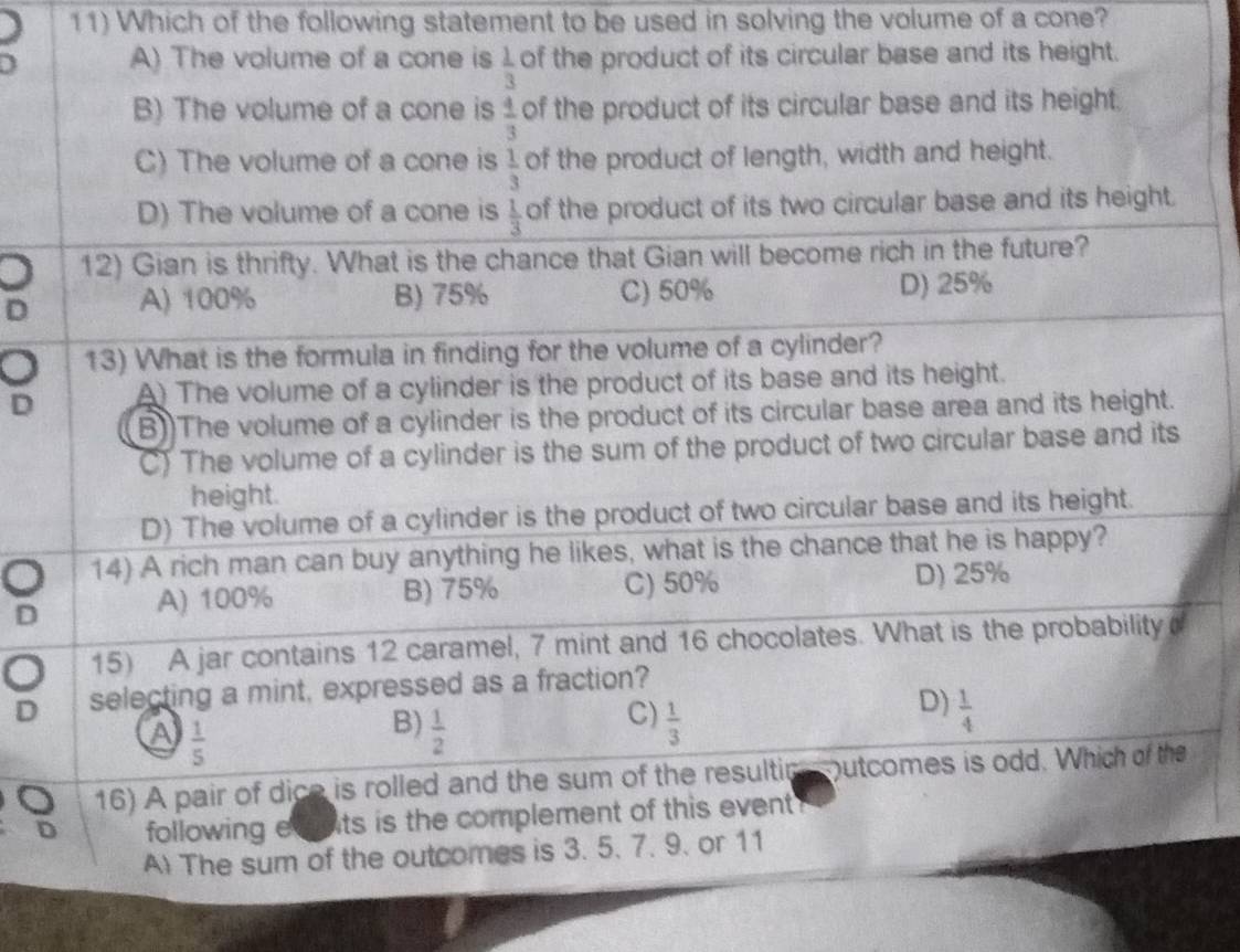 Which of the following statement to be used in solving the volume of a cone?
A) The volume of a cone is  1/3  of the product of its circular base and its height.
B) The volume of a cone is  4/3  of the product of its circular base and its height.
C) The volume of a cone is  1/3  of the product of length, width and height.
D) The volume of a cone is  1/3  of the product of its two circular base and its height.
12) Gian is thrifty. What is the chance that Gian will become rich in the future?
D A) 100% B) 75% C) 50% D) 25%
13) What is the formula in finding for the volume of a cylinder?
D A) The volume of a cylinder is the product of its base and its height.
B))The volume of a cylinder is the product of its circular base area and its height.
C) The volume of a cylinder is the sum of the product of two circular base and its
height.
D) The volume of a cylinder is the product of two circular base and its height.
14) A rich man can buy anything he likes, what is the chance that he is happy?
D A) 100% B) 75% C) 50% D) 25%
15) A jar contains 12 caramel, 7 mint and 16 chocolates. What is the probability
D selecting a mint, expressed as a fraction?
C)
a  1/5 
B)  1/2   1/3 
D)  1/4 
16) A pair of dice is rolled and the sum of the resultio utcomes is odd. Which of the
D following evats is the complement of this event 
A The sum of the outcomes is 3. 5. 7. 9. or 11