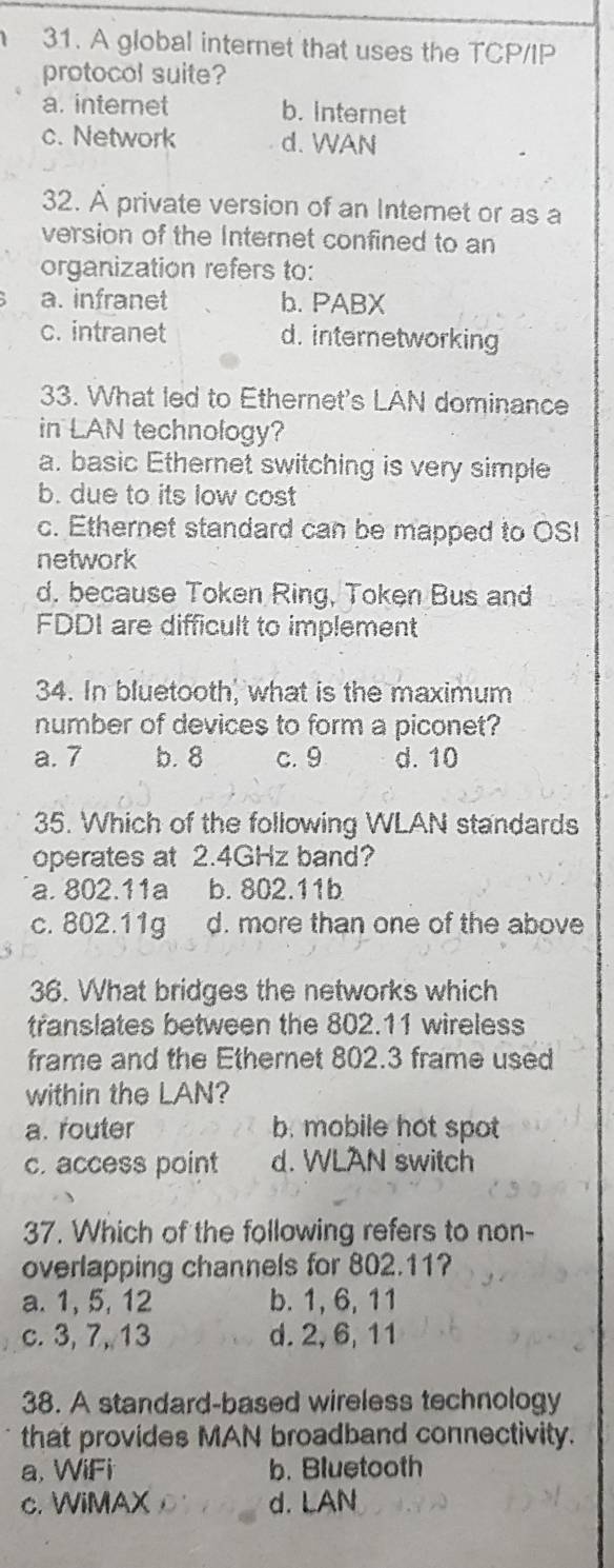 A global internet that uses the TCP/IP
protocol suite?
a. internet b. internet
c. Network d. WAN
32. À private version of an Interet or as a
version of the Internet confined to an
organization refers to:
a. infranet b. PABX
c. intranet d. internetworking
33. What led to Ethernet's LAN dominance
in LAN technology?
a. basic Ethernet switching is very simple
b. due to its low cost
c. Ethernet standard can be mapped to OSI
network
d. because Token Ring, Token Bus and
FDDI are difficult to implement
34. In bluetooth, what is the maximum
number of devices to form a piconet?
a. 7 b. 8 c. 9 d. 10
35. Which of the following WLAN standards
operates at 2.4GHz band?
a. 802.11a b. 802.11b
c. 802.11g d. more than one of the above
36. What bridges the networks which
translates between the 802.11 wireless
frame and the Ethernet 802.3 frame used
within the LAN?
a. router b. mobile hot spot
c. access point d. WLAN switch
37. Which of the following refers to non-
overlapping channels for 802.11?
a. 1, 5, 12 b. 1, 6, 11
c. 3, 7, 13 d. 2, 6, 11
38. A standard-based wireless technology
that provides MAN broadband connectivity.
a, WiFi b. Bluetooth
c. WiMAX d. LAN