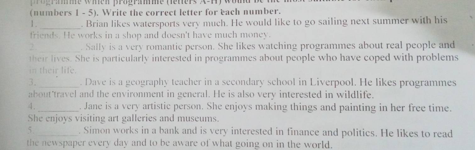 ogramme wien programme (letters A-H) wom 
(numbers 1 - 5). Write the correct letter for each number. 
1 ._ . Brian likes watersports very much. He would like to go sailing next summer with his 
friends. He works in a shop and doesn't have much money. 
2. _. Sally is a very romantic person. She likes watching programmes about real people and 
their lives. She is particularly interested in programmes about people who have coped with problems 
in their life. 
3. _. Dave is a geography teacher in a secondary school in Liverpool. He likes programmes 
about'travel and the environment in general. He is also very interested in wildlife. 
4. _. Jane is a very artistic person. She enjoys making things and painting in her free time. 
She enjoys visiting art galleries and museums. 
5. _. Simon works in a bank and is very interested in finance and politics. He likes to read 
the newspaper every day and to be aware of what going on in the world.