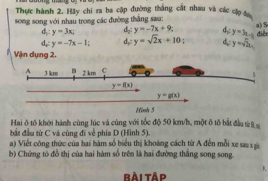 tháng a_2
Thực hành 2. Hãy chi ra ba cặp đường thẳng cắt nhau và các cặp đướn
song song với nhau trong các đường thăng sau:
d_1:y=3x;
d_2:y=-7x+9;
a) S
d_3:y=3x-(y) Aiền
d_4:y=-7x-1;
d_5:y=sqrt(2)x+10;
d_6:y=sqrt(2)x+
Vận dụng 2.
Hai ô tô khởi hành cùng lúc và cùng với tốc độ 50 km/h, một ô tô bắt đầu từ B, mị
bắt đầu từ C và cùng đi về phía D (Hình 5).
a) Viết công thức của hai hàm số biểu thị khoảng cách từ A đến mỗi xe sau x giờ
b) Chứng tỏ đồ thị của hai hàm số trên là hai đường thắng song song.
).
bài tập