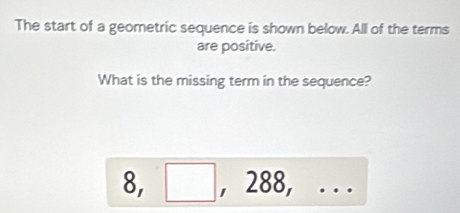 The start of a geometric sequence is shown below. All of the terms 
are positive. 
What is the missing term in the sequence? 
8, □ . 000 ... 
∠