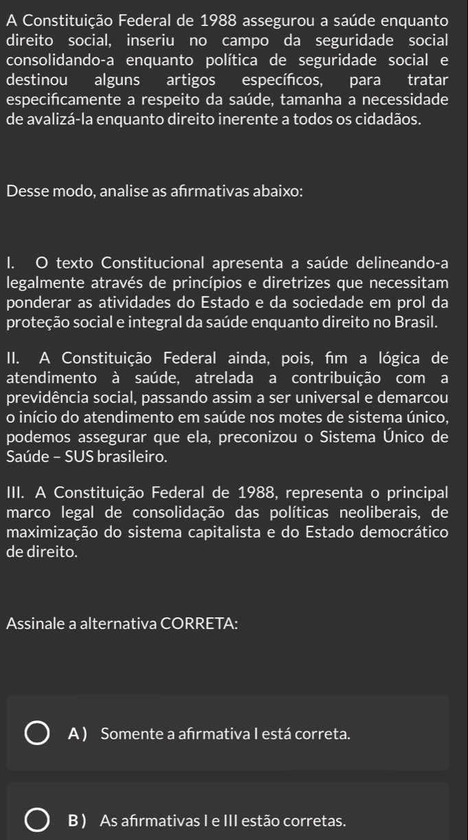 A Constituição Federal de 1988 assegurou a saúde enquanto
direito social, inseriu no campo da seguridade social
consolidando-a enquanto política de seguridade social e
destinou alguns artigos específcos, para tratar
especifcamente a respeito da saúde, tamanha a necessidade
de avalizá-la enquanto direito inerente a todos os cidadãos.
Desse modo, analise as afrmativas abaixo:
I. O texto Constitucional apresenta a saúde delineando-a
legalmente através de princípios e diretrizes que necessitam
ponderar as atividades do Estado e da sociedade em prol da
proteção social e integral da saúde enquanto direito no Brasil.
II. A Constituição Federal ainda, pois, fim a lógica de
atendimento à saúde, atrelada a contribuição com a
previdência social, passando assim a ser universal e demarcou
o início do atendimento em saúde nos motes de sistema único,
podemos assegurar que ela, preconizou o Sistema Único de
Saúde - SUS brasileiro.
III. A Constituição Federal de 1988, representa o principal
marco legal de consolidação das políticas neoliberais, de
maximização do sistema capitalista e do Estado democrático
de direito.
Assinale a alternativa CORRETA:
A) Somente a afrmativa I está correta.
B ) As afırmativas I e III estão corretas.