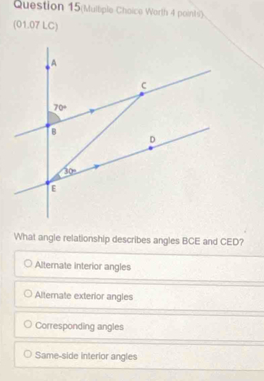 Question 15(Multiple Choice Worth 4 points)
(01.07 LC)
What angle relationship describes angles BCE and CED?
Alternate interior angles
Alternate exterior angles
Corresponding angles
Same-side interior angles