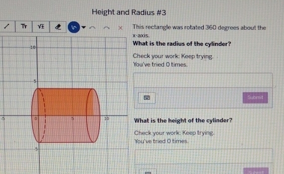 Height and Radius #3 
1 Tr sqrt(± ) l This rectangle was rotated 360 degrees about the 
xis. 
at is the radius of the cylinder? 
eck your work: Keep trying. 
've tried O times. 
Submit 
-5at is the height of the cylinder? 
eck your work: Keep trying. 
u've tried O times. 
Subrait