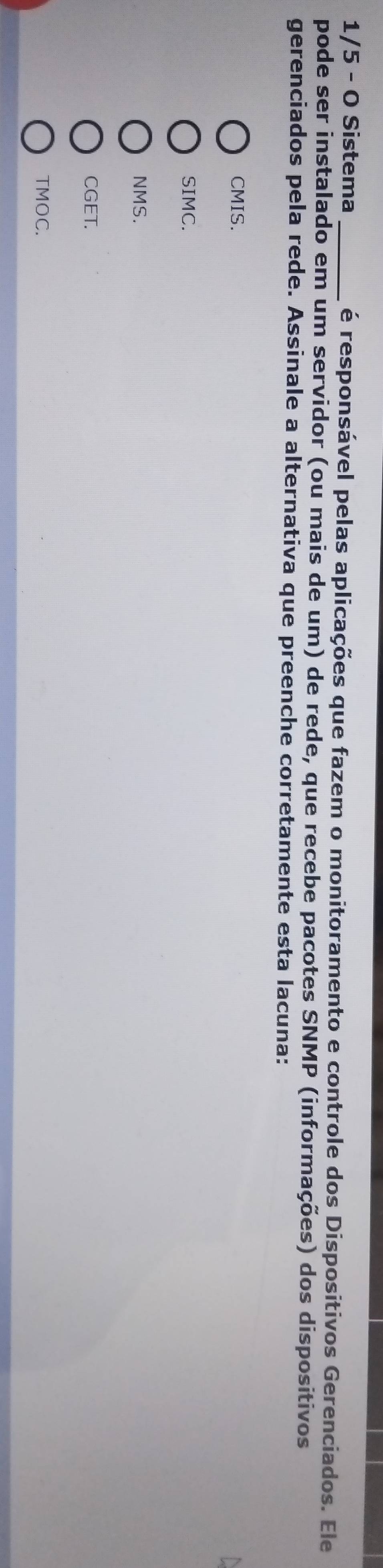 1/5 - O Sistema _é responsável pelas aplicações que fazem o monitoramento e controle dos Dispositivos Gerenciados. Ele
pode ser instalado em um servidor (ou mais de um) de rede, que recebe pacotes SNMP (informações) dos dispositivos
gerenciados pela rede. Assinale a alternativa que preenche corretamente esta lacuna:
CMIS.
SIMC.
NMS.
CGET.
TMOC.