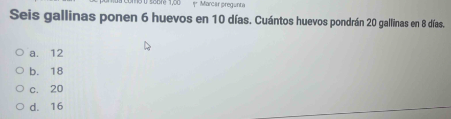 como 0 sobre 1,00 Marcar pregunta
Seis gallinas ponen 6 huevos en 10 días. Cuántos huevos pondrán 20 gallinas en 8 días.
a. 12
b. 18
c. 20
d. 16