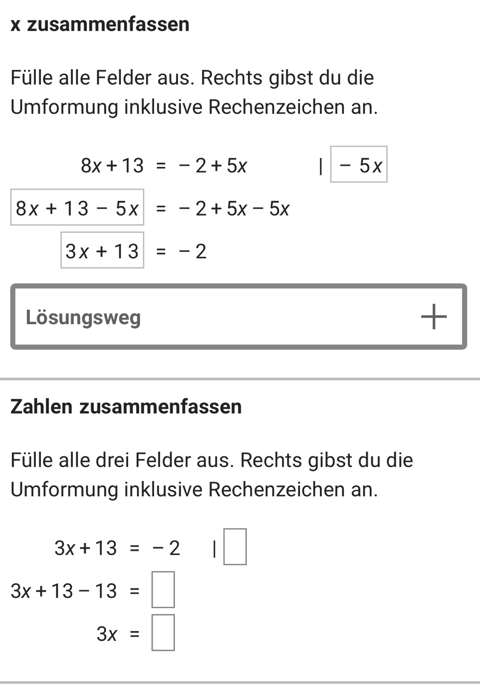 zusammenfassen 
Fülle alle Felder aus. Rechts gibst du die 
Umformung inklusive Rechenzeichen an.
8x+13=-2+5x - 5x
8x+13-5x=-2+5x-5x
3x+13=-2
Lösungsweg 
+ 
Zahlen zusammenfassen 
Fülle alle drei Felder aus. Rechts gibst du die 
Umformung inklusive Rechenzeichen an.
3x+13=-2
3x+13-13=□
3x=□