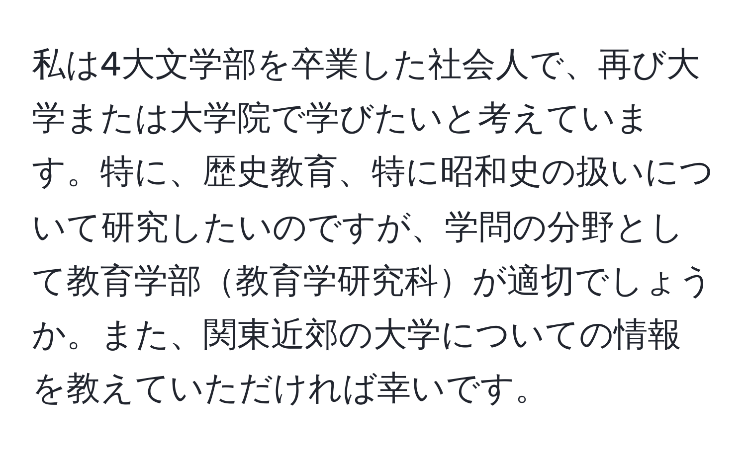 私は4大文学部を卒業した社会人で、再び大学または大学院で学びたいと考えています。特に、歴史教育、特に昭和史の扱いについて研究したいのですが、学問の分野として教育学部教育学研究科が適切でしょうか。また、関東近郊の大学についての情報を教えていただければ幸いです。