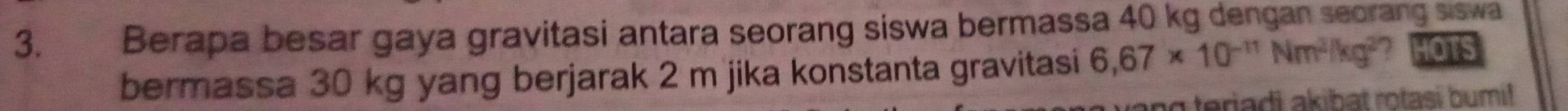 Berapa besar gaya gravitasi antara seorang siswa bermassa 40 kg dengan seorang siswa 
bermassa 30 kg yang berjarak 2 m jika konstanta gravitasi 6,67* 10^(-11)Nm^2/kg^2 7 HOTS 
ng teriadi akibat rotasi bumi!