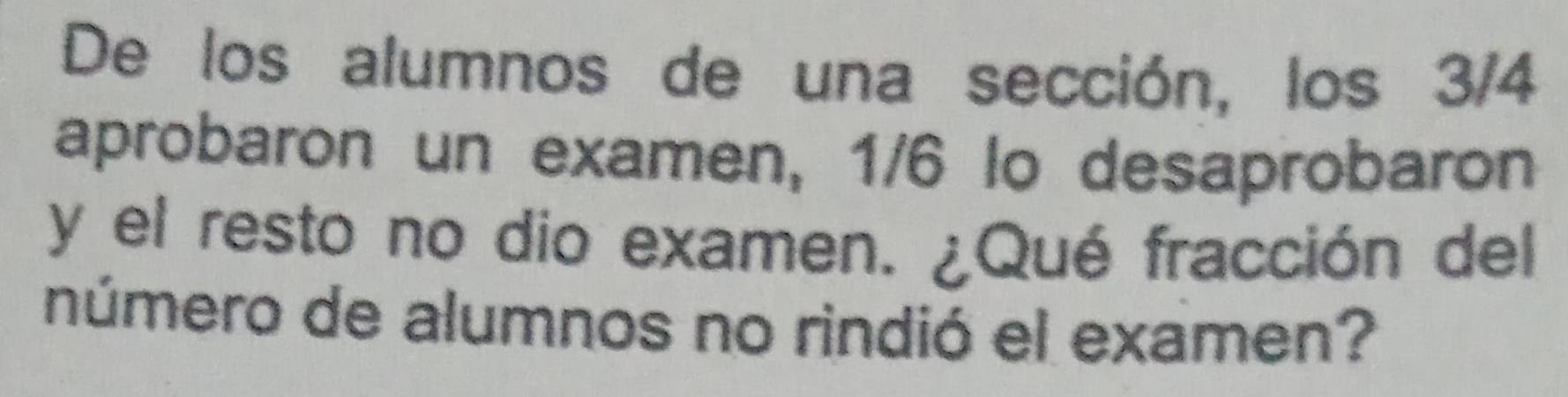 De los alumnos de una sección, los 3/4
aprobaron un examen, 1/6 lo desaprobaron 
y el resto no dio examen. ¿Qué fracción del 
número de alumnos no rindió el examen?