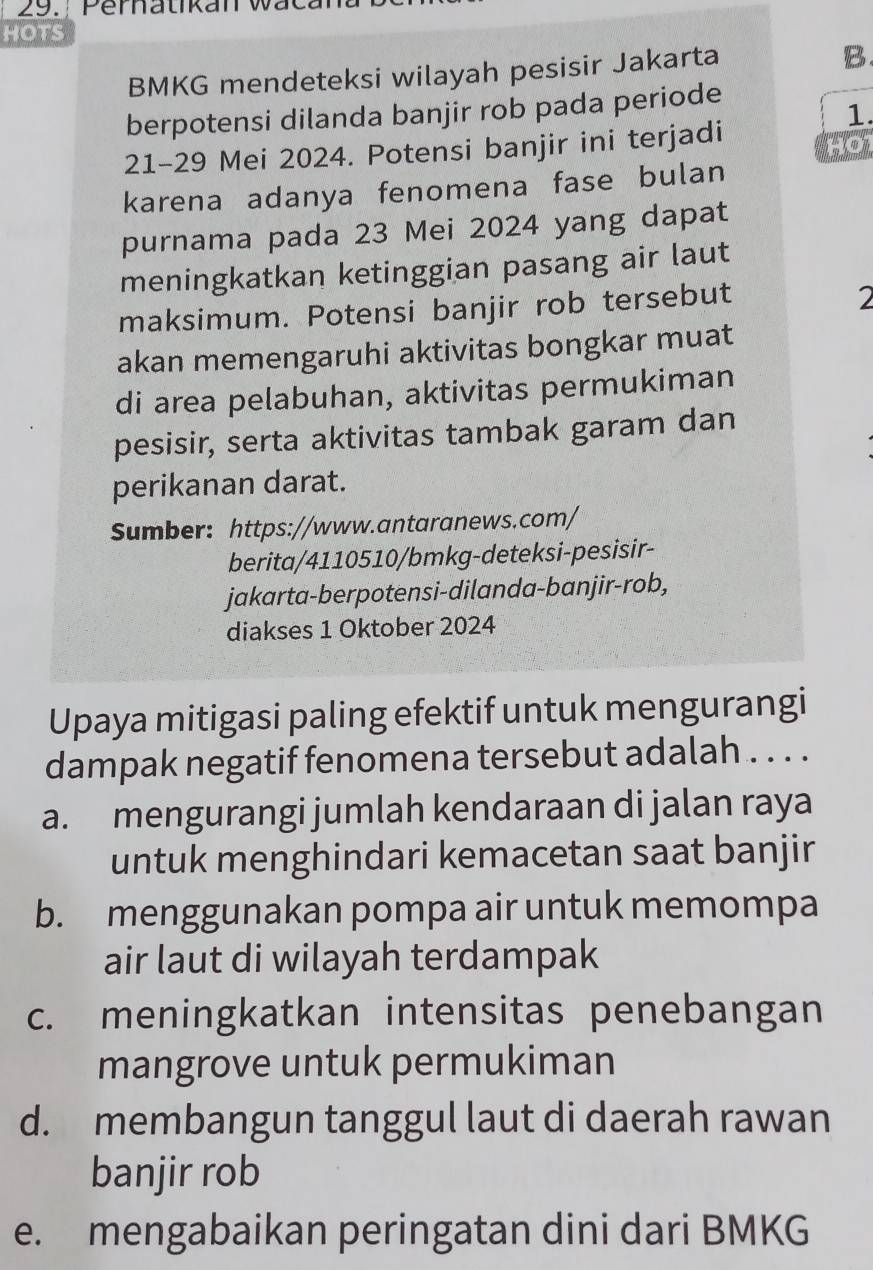 Pernatikan wacan
HOTS
BMKG mendeteksi wilayah pesisir Jakarta
B.
berpotensi dilanda banjir rob pada periode
1.
21 - 29 Mei 2024. Potensi banjir ini terjadi
karena adanya fenomena fase bulan
purnama pada 23 Mei 2024 yang dapat
meningkatkan ketinggian pasang air laut
maksimum. Potensi banjir rob tersebut
2
akan memengaruhi aktivitas bongkar muat
di area pelabuhan, aktivitas permukiman
pesisir, serta aktivitas tambak garam dan
perikanan darat.
Sumber: https://www.antaranews.com/
berita/4110510/bmkg-deteksi-pesisir-
jakarta-berpotensi-dilanda-banjir-rob,
diakses 1 Oktober 2024
Upaya mitigasi paling efektif untuk mengurangi
dampak negatif fenomena tersebut adalah . . . .
a. mengurangi jumlah kendaraan di jalan raya
untuk menghindari kemacetan saat banjir
b. menggunakan pompa air untuk memompa
air laut di wilayah terdampak
c. meningkatkan intensitas penebangan
mangrove untuk permukiman
d. membangun tanggul laut di daerah rawan
banjir rob
e. mengabaikan peringatan dini dari BMKG