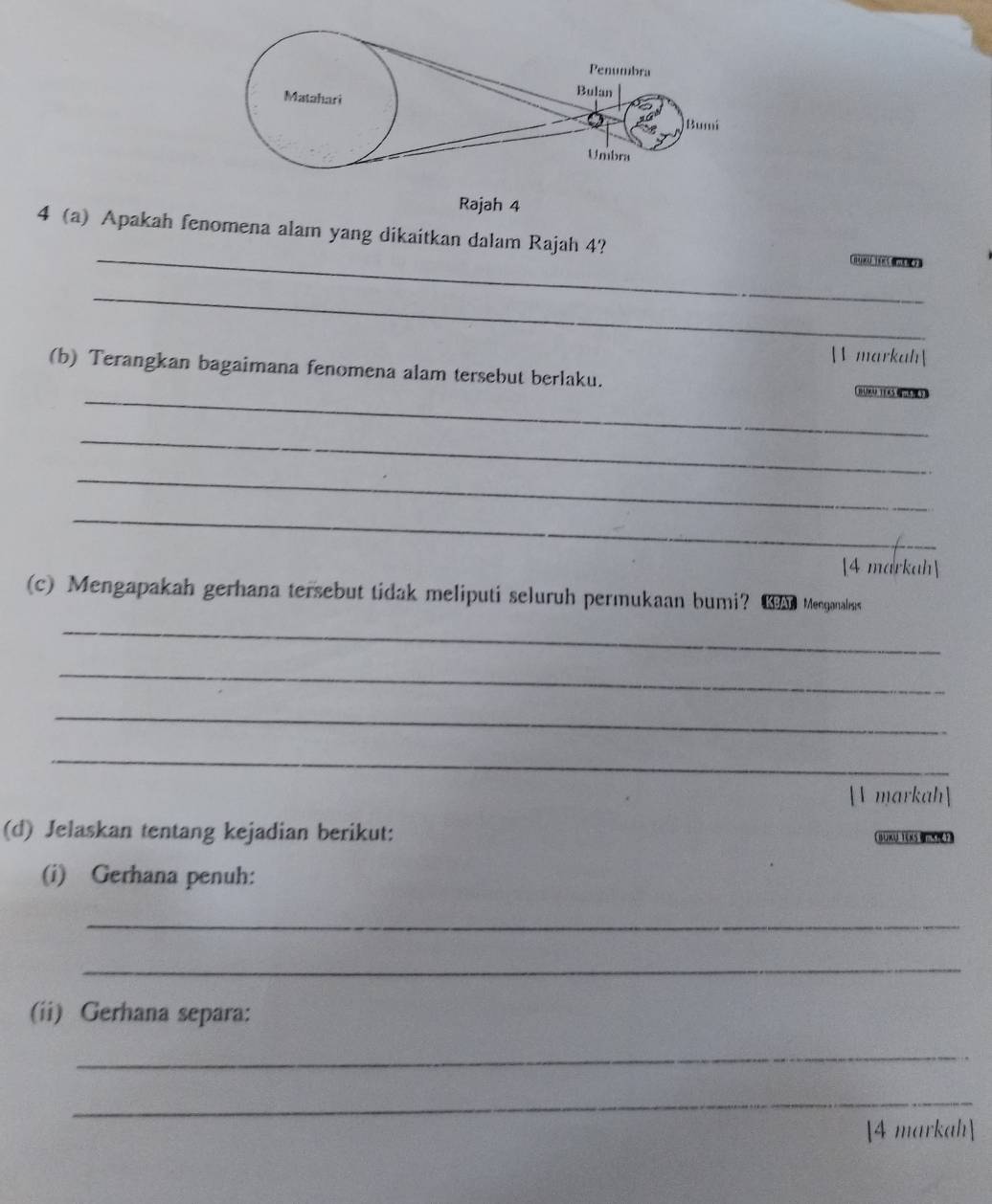 Rajah 4 
_ 
4 (a) Apakah fenomena alam yang dikaitkan dalam Rajah 4? 
_ 
 markah 
(b) Terangkan bagaimana fenomena alam tersebut berlaku. 
_(8(14) 1(x54m6(1) 
_ 
_ 
_ 
[4 markah] 
(c) Mengapakah gerhana tersebut tidak meliputi seluruh permukaan bumi? Ma Menganalus 
_ 
_ 
_ 
_ 
[V markah] 
(d) Jelaskan tentang kejadian berikut: 
(i) Gerhana penuh: 
_ 
_ 
(ii) Gerhana separa: 
_ 
_ 
4 markah]