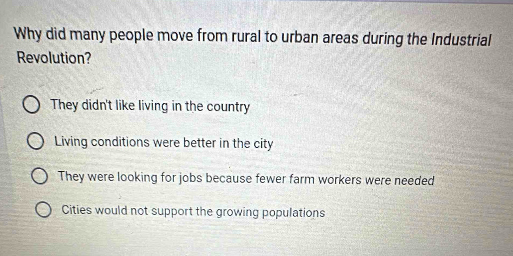 Why did many people move from rural to urban areas during the Industrial
Revolution?
They didn't like living in the country
Living conditions were better in the city
They were looking for jobs because fewer farm workers were needed
Cities would not support the growing populations