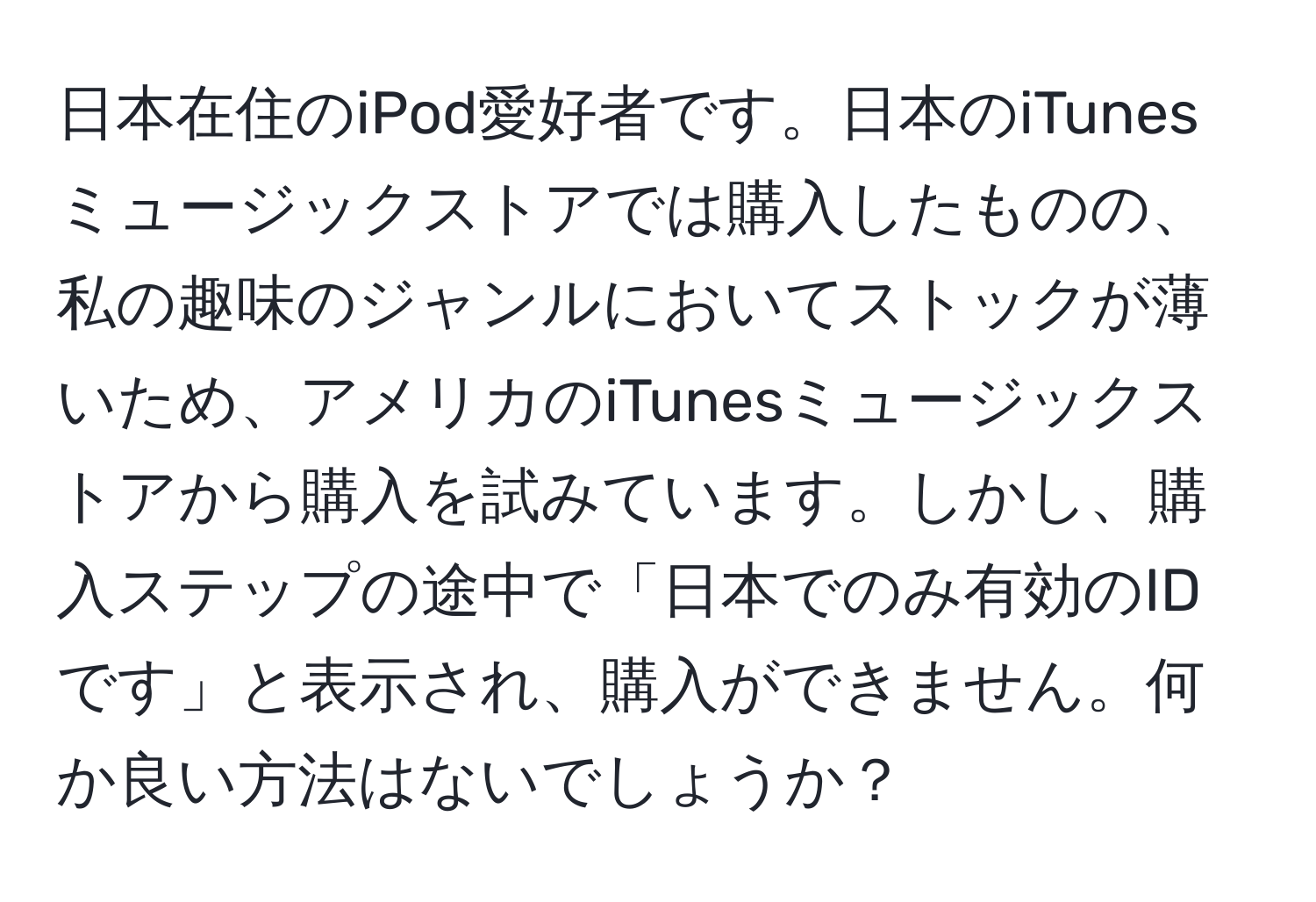 日本在住のiPod愛好者です。日本のiTunesミュージックストアでは購入したものの、私の趣味のジャンルにおいてストックが薄いため、アメリカのiTunesミュージックストアから購入を試みています。しかし、購入ステップの途中で「日本でのみ有効のIDです」と表示され、購入ができません。何か良い方法はないでしょうか？