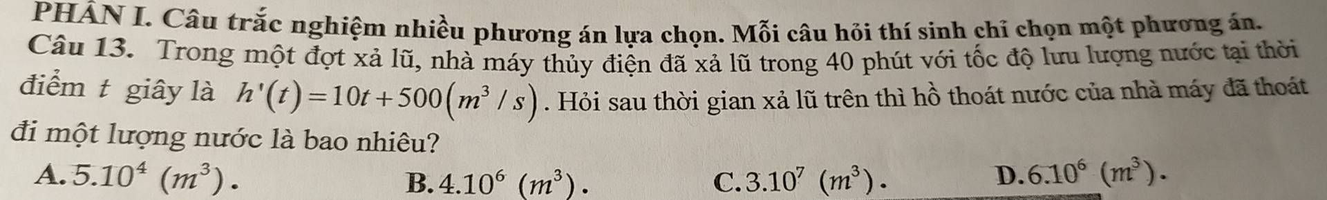 PHÂN I. Câu trắc nghiệm nhiều phương án lựa chọn. Mỗi câu hỏi thí sinh chỉ chọn một phương án.
Câu 13. Trong một đợt xả lũ, nhà máy thủy điện đã xả lũ trong 40 phút với tốc độ lưu lượng nước tại thời
điểm t giây là h'(t)=10t+500(m^3/s). Hỏi sau thời gian xả lũ trên thì hồ thoát nước của nhà máy đã thoát
đi một lượng nước là bao nhiêu?
A. 5.10^4(m^3). C. 3.10^7(m^3). D. 6.10^6(m^3). 
B. 4.10^6(m^3).